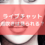 ライブチャットで潮吹きは見られる？